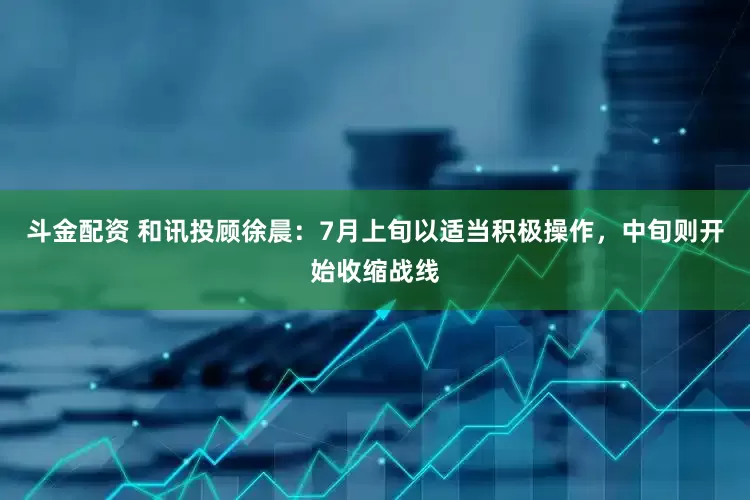 斗金配资 和讯投顾徐晨：7月上旬以适当积极操作，中旬则开始收缩战线