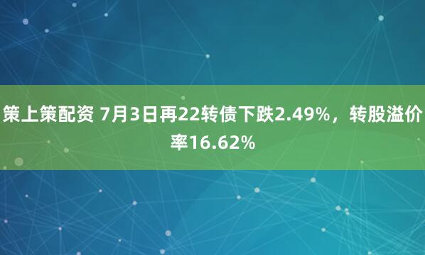 策上策配资 7月3日再22转债下跌2.49%，转股溢价率16.62%