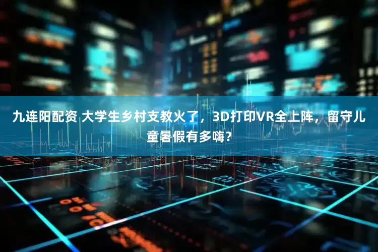 九连阳配资 大学生乡村支教火了，3D打印VR全上阵，留守儿童暑假有多嗨？