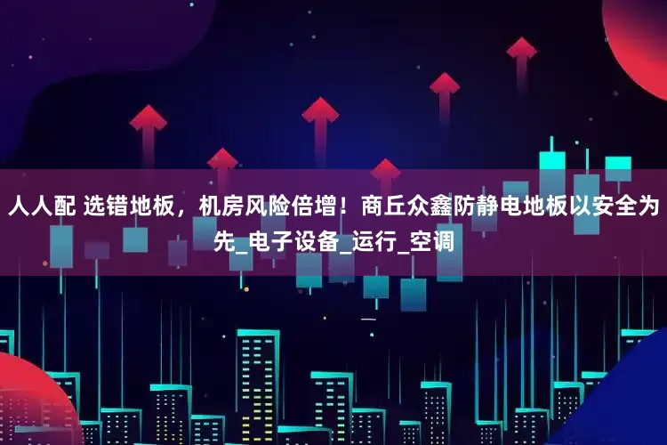 人人配 选错地板，机房风险倍增！商丘众鑫防静电地板以安全为先_电子设备_运行_空调