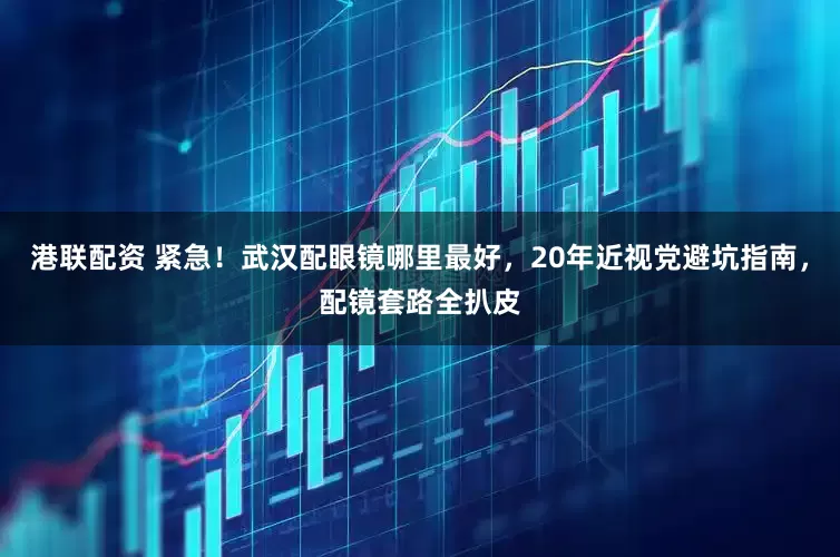 港联配资 紧急！武汉配眼镜哪里最好，20年近视党避坑指南，配镜套路全扒皮