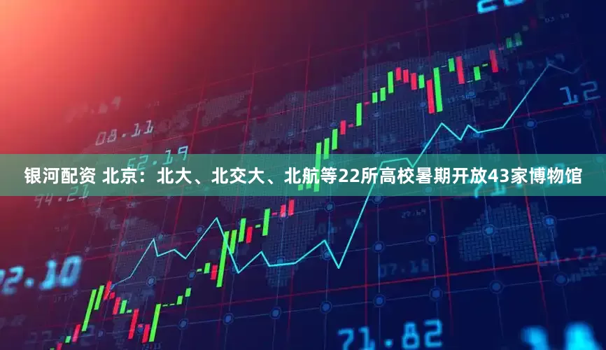 银河配资 北京：北大、北交大、北航等22所高校暑期开放43家博物馆