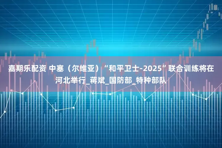 嘉期乐配资 中塞（尔维亚）“和平卫士-2025”联合训练将在河北举行_蒋斌_国防部_特种部队