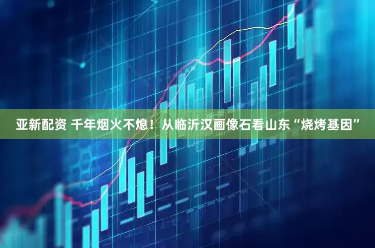 亚新配资 千年烟火不熄！从临沂汉画像石看山东“烧烤基因”