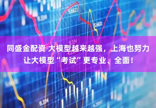 同盛金配资 大模型越来越强，上海也努力让大模型“考试”更专业、全面！