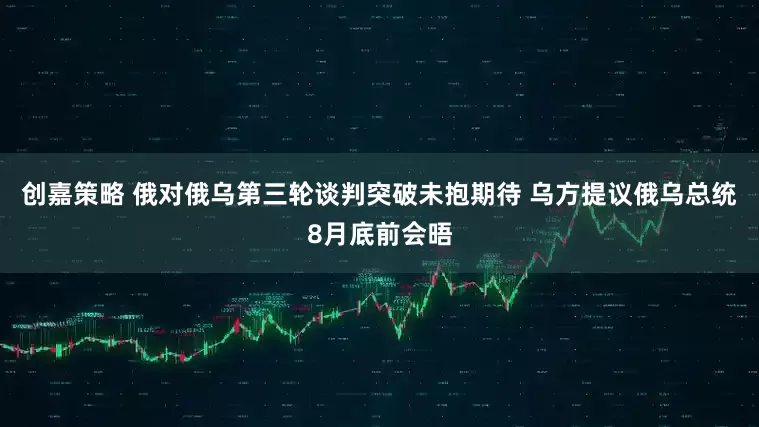 创嘉策略 俄对俄乌第三轮谈判突破未抱期待 乌方提议俄乌总统8月底前会晤