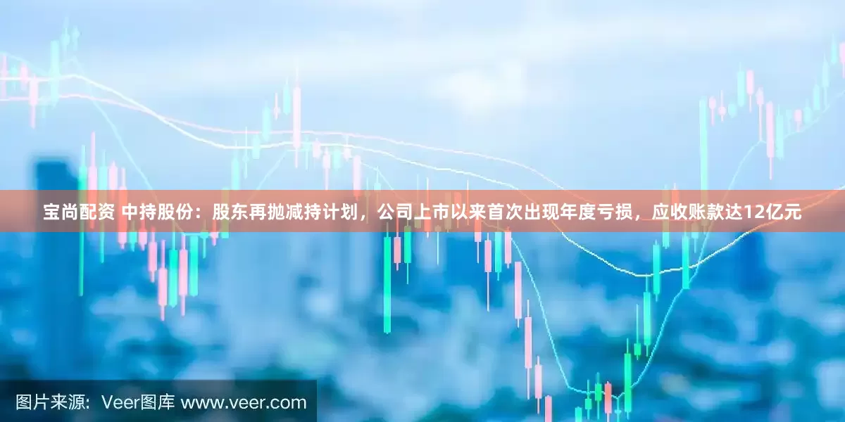 宝尚配资 中持股份：股东再抛减持计划，公司上市以来首次出现年度亏损，应收账款达12亿元