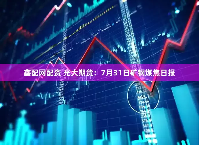 鑫配网配资 光大期货：7月31日矿钢煤焦日报
