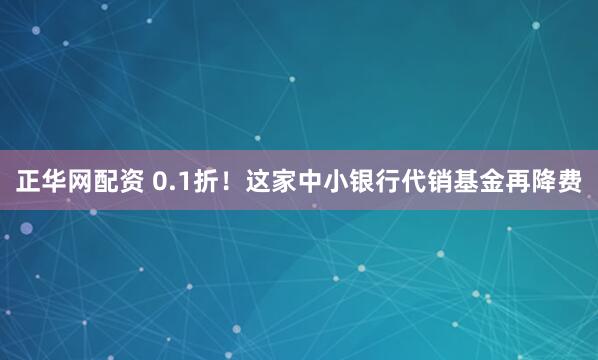 正华网配资 0.1折！这家中小银行代销基金再降费