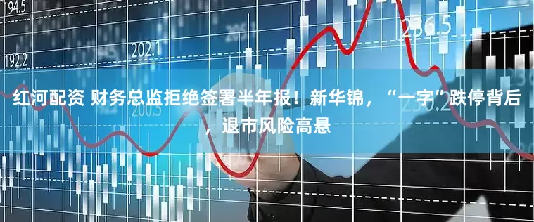 红河配资 财务总监拒绝签署半年报！新华锦，“一字”跌停背后，退市风险高悬
