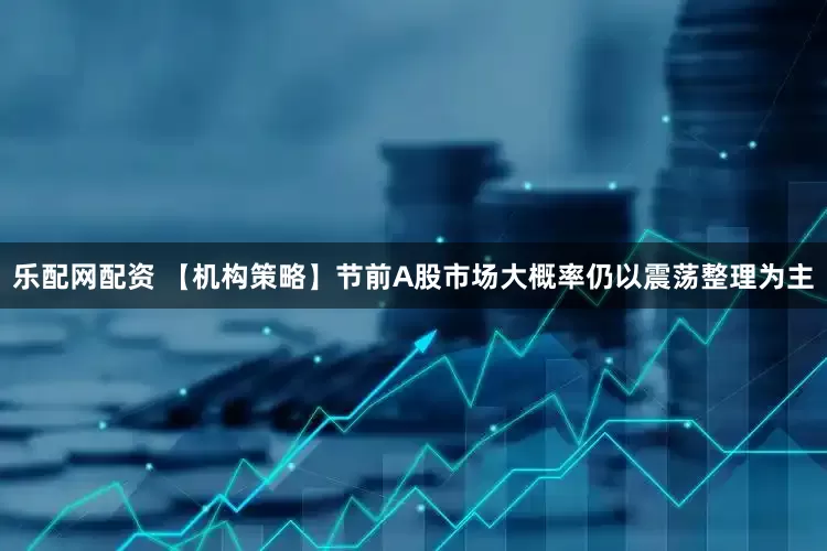 乐配网配资 【机构策略】节前A股市场大概率仍以震荡整理为主