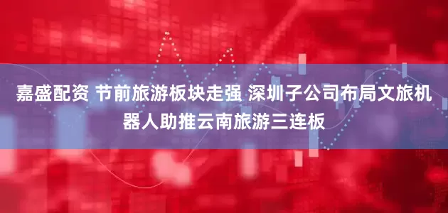 嘉盛配资 节前旅游板块走强 深圳子公司布局文旅机器人助推云南旅游三连板