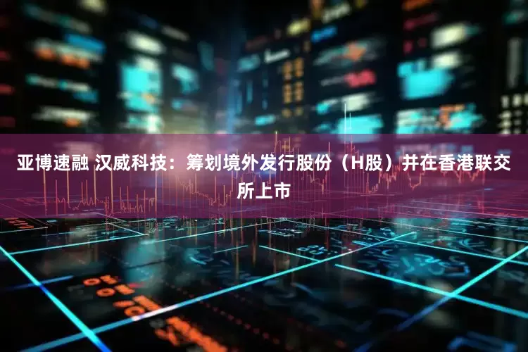 亚博速融 汉威科技：筹划境外发行股份（H股）并在香港联交所上市