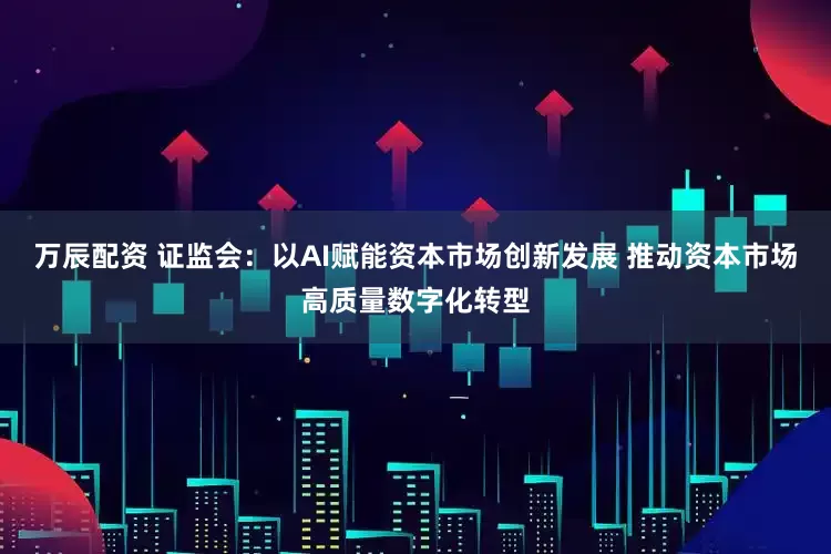 万辰配资 证监会：以AI赋能资本市场创新发展 推动资本市场高质量数字化转型