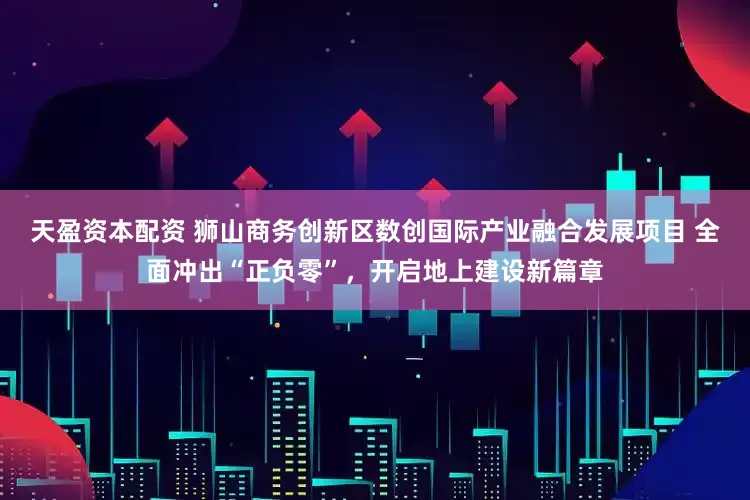 天盈资本配资 狮山商务创新区数创国际产业融合发展项目 全面冲出“正负零”，开启地上建设新篇章