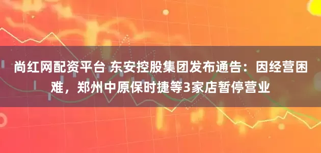 尚红网配资平台 东安控股集团发布通告：因经营困难，郑州中原保时捷等3家店暂停营业