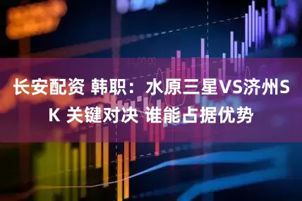 长安配资 韩职:水原三星VS济州SK 关键对决 谁能占据优势