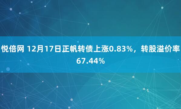 悦倍网 12月17日正帆转债上涨0.83%，转股溢价率67.44%