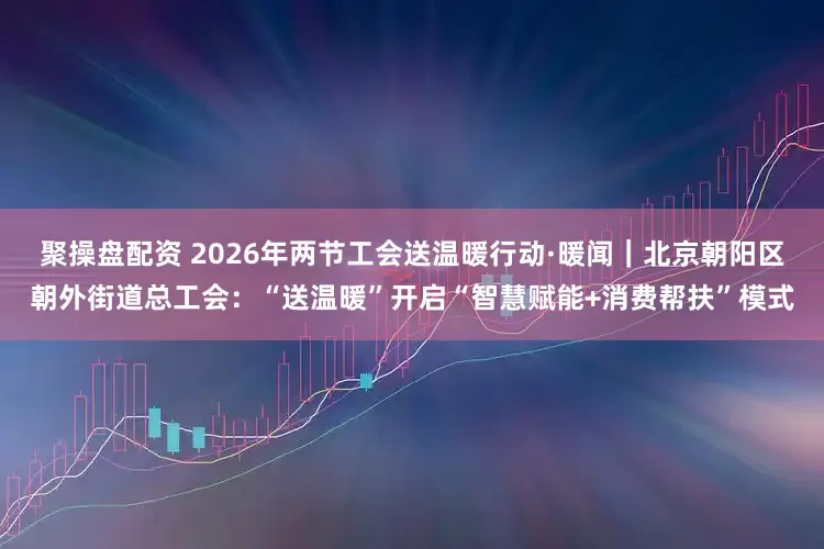 聚操盘配资 2026年两节工会送温暖行动·暖闻｜北京朝阳区朝外街道总工会：“送温暖”开启“智慧赋能+消费帮扶”模式
