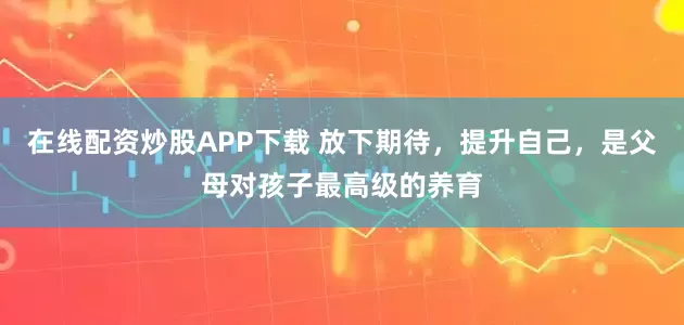 在线配资炒股APP下载 放下期待，提升自己，是父母对孩子最高级的养育