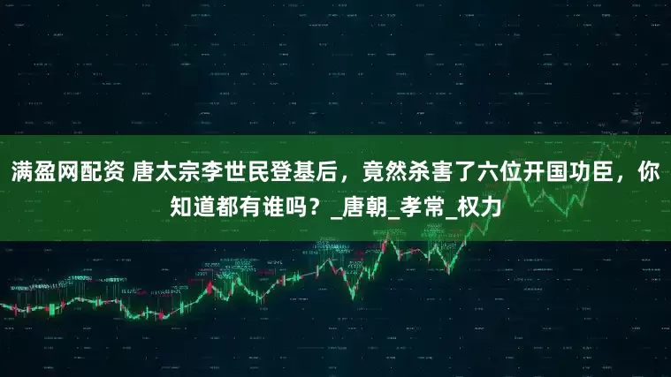 满盈网配资 唐太宗李世民登基后，竟然杀害了六位开国功臣，你知道都有谁吗？_唐朝_孝常_权力