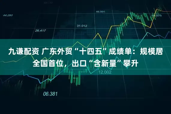 九谦配资 广东外贸“十四五”成绩单：规模居全国首位，出口“含新量”攀升