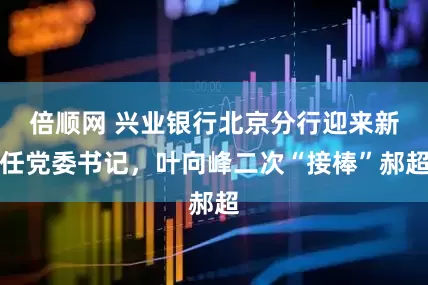 倍顺网 兴业银行北京分行迎来新任党委书记，叶向峰二次“接棒”郝超