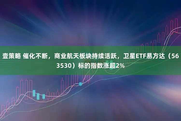 壹策略 催化不断，商业航天板块持续活跃，卫星ETF易方达（563530）标的指数涨超2%